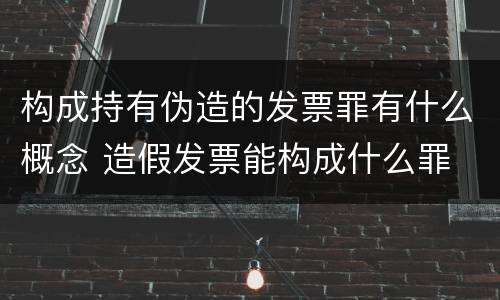 构成持有伪造的发票罪有什么概念 造假发票能构成什么罪