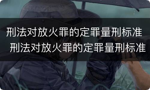 刑法对放火罪的定罪量刑标准 刑法对放火罪的定罪量刑标准是