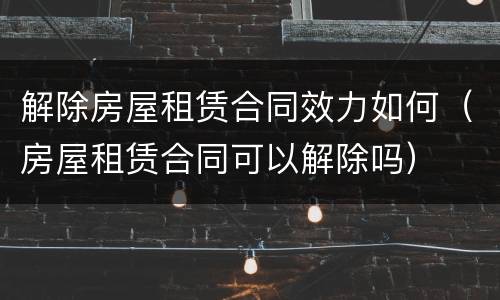 解除房屋租赁合同效力如何（房屋租赁合同可以解除吗）