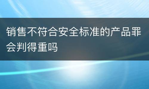 销售不符合安全标准的产品罪会判得重吗