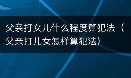 父亲打女儿什么程度算犯法（父亲打儿女怎样算犯法）