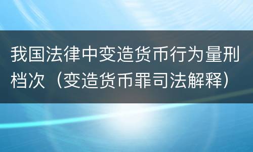 我国法律中变造货币行为量刑档次（变造货币罪司法解释）
