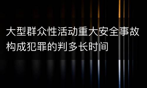 大型群众性活动重大安全事故构成犯罪的判多长时间