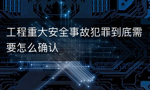 工程重大安全事故犯罪到底需要怎么确认