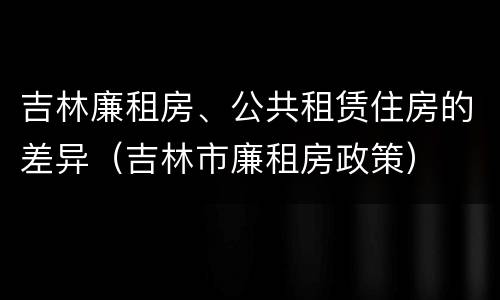 吉林廉租房、公共租赁住房的差异（吉林市廉租房政策）
