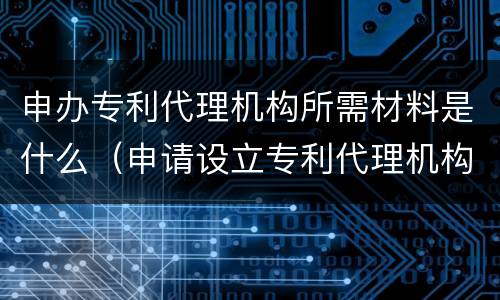 申办专利代理机构所需材料是什么（申请设立专利代理机构需要的材料）