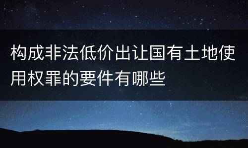 构成非法低价出让国有土地使用权罪的要件有哪些