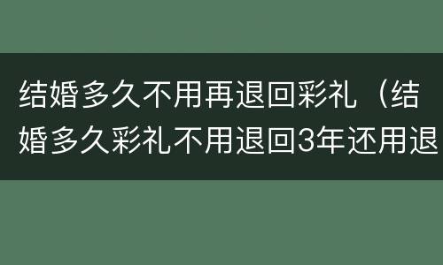 结婚多久不用再退回彩礼（结婚多久彩礼不用退回3年还用退彩礼吗?）