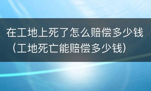 在工地上死了怎么赔偿多少钱（工地死亡能赔偿多少钱）
