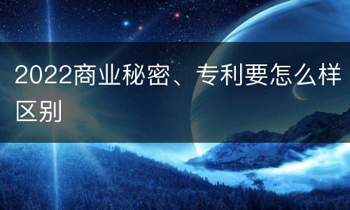 2022商业秘密、专利要怎么样区别