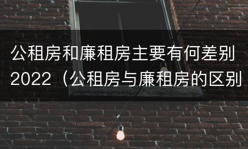 公租房和廉租房主要有何差别2022（公租房与廉租房的区别都在此,别再搞错了!）