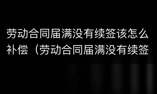 劳动合同届满没有续签该怎么补偿（劳动合同届满没有续签该怎么补偿呢）