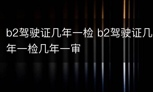 b2驾驶证几年一检 b2驾驶证几年一检几年一审