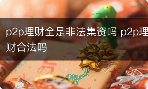 p2p理财全是非法集资吗 p2p理财合法吗