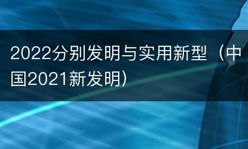 2022分别发明与实用新型（中国2021新发明）