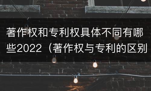 著作权和专利权具体不同有哪些2022（著作权与专利的区别）