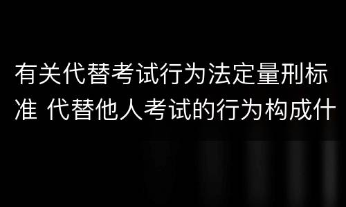 有关代替考试行为法定量刑标准 代替他人考试的行为构成什么罪