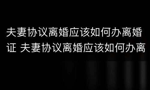 夫妻协议离婚应该如何办离婚证 夫妻协议离婚应该如何办离婚证明
