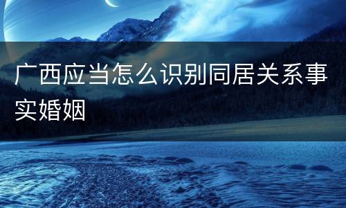 广西应当怎么识别同居关系事实婚姻