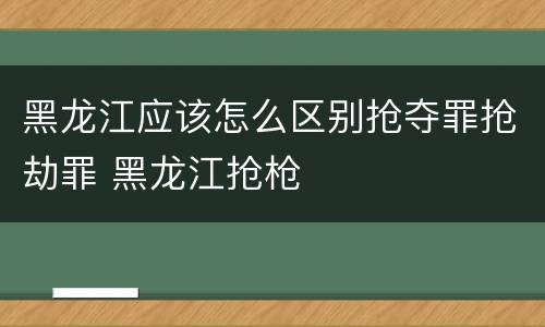 黑龙江应该怎么区别抢夺罪抢劫罪 黑龙江抢枪