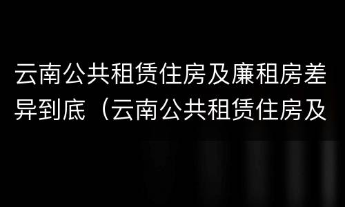 云南公共租赁住房及廉租房差异到底（云南公共租赁住房及廉租房差异到底多大）
