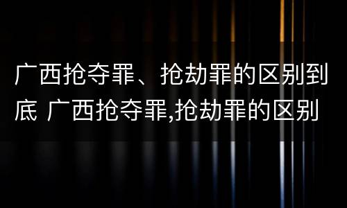 广西抢夺罪、抢劫罪的区别到底 广西抢夺罪,抢劫罪的区别到底是什么