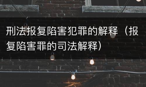 刑法报复陷害犯罪的解释（报复陷害罪的司法解释）