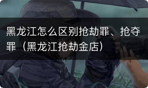 黑龙江怎么区别抢劫罪、抢夺罪（黑龙江抢劫金店）