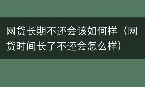 网贷长期不还会该如何样（网贷时间长了不还会怎么样）