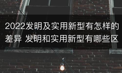 2022发明及实用新型有怎样的差异 发明和实用新型有哪些区别