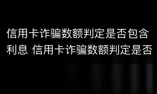 信用卡诈骗数额判定是否包含利息 信用卡诈骗数额判定是否包含利息的