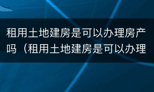 租用土地建房是可以办理房产吗（租用土地建房是可以办理房产吗）