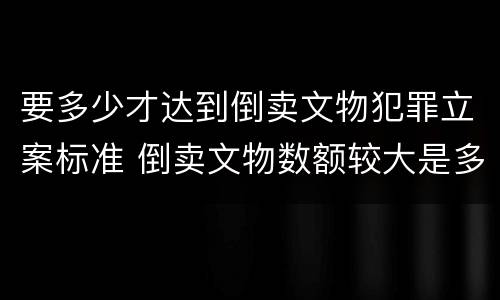 要多少才达到倒卖文物犯罪立案标准 倒卖文物数额较大是多少
