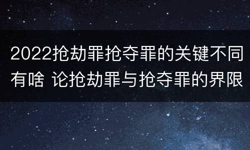 2022抢劫罪抢夺罪的关键不同有啥 论抢劫罪与抢夺罪的界限