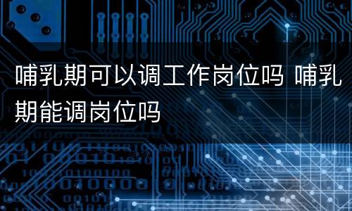 哺乳期可以调工作岗位吗 哺乳期能调岗位吗