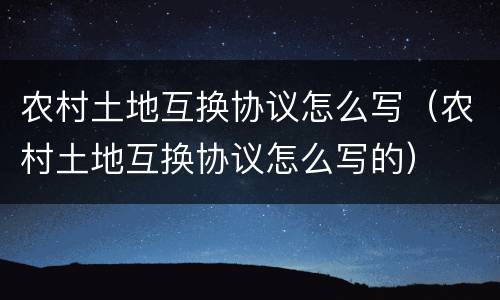 农村土地互换协议怎么写（农村土地互换协议怎么写的）