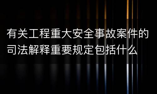 有关工程重大安全事故案件的司法解释重要规定包括什么