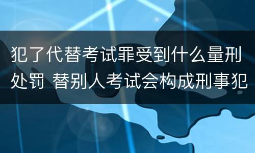 犯了代替考试罪受到什么量刑处罚 替别人考试会构成刑事犯罪吗