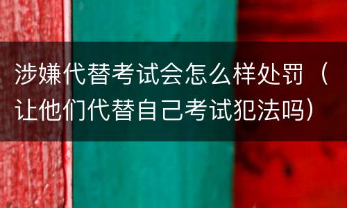 涉嫌代替考试会怎么样处罚（让他们代替自己考试犯法吗）