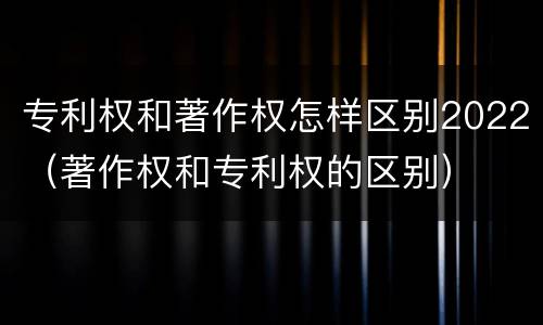 专利权和著作权怎样区别2022（著作权和专利权的区别）