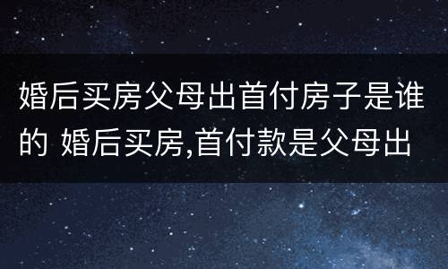 婚后买房父母出首付房子是谁的 婚后买房,首付款是父母出的,房子属于谁的