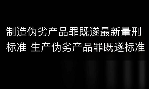 制造伪劣产品罪既遂最新量刑标准 生产伪劣产品罪既遂标准