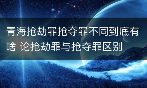 青海抢劫罪抢夺罪不同到底有啥 论抢劫罪与抢夺罪区别