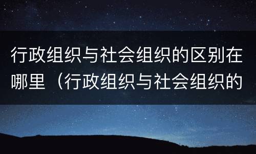 行政组织与社会组织的区别在哪里（行政组织与社会组织的区别在哪里呢）