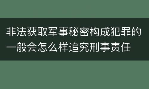非法获取军事秘密构成犯罪的一般会怎么样追究刑事责任