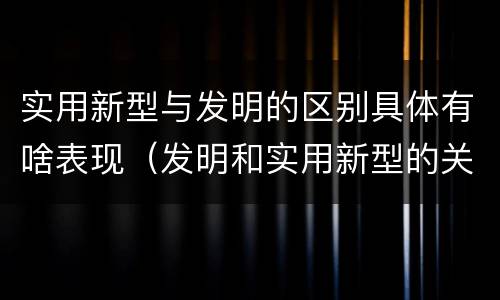 实用新型与发明的区别具体有啥表现（发明和实用新型的关系）