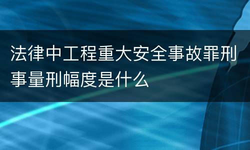 法律中工程重大安全事故罪刑事量刑幅度是什么