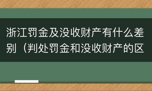 浙江罚金及没收财产有什么差别（判处罚金和没收财产的区别）