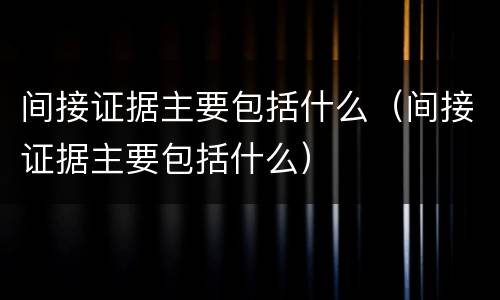 间接证据主要包括什么（间接证据主要包括什么）