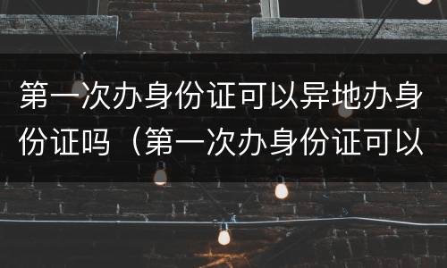 第一次办身份证可以异地办身份证吗（第一次办身份证可以异地办身份证吗）